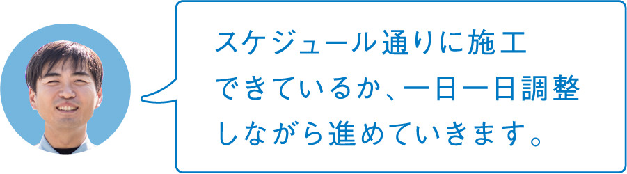 スケジュール通りに施工できているか、一日一日調整しながら進めていきます。