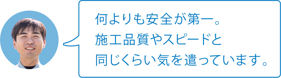 何よりも安全が第一。施工品質やスピードと同じくらい気を遣っています。