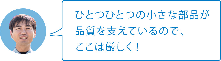 ひとつひとつの小さな部品が品質を支えているので、ここは厳しく！
