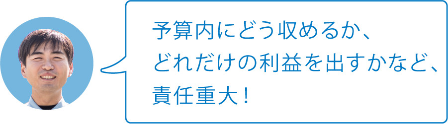 予算内にどう収めるか、どれだけの利益を出すかなど、責任重大！
