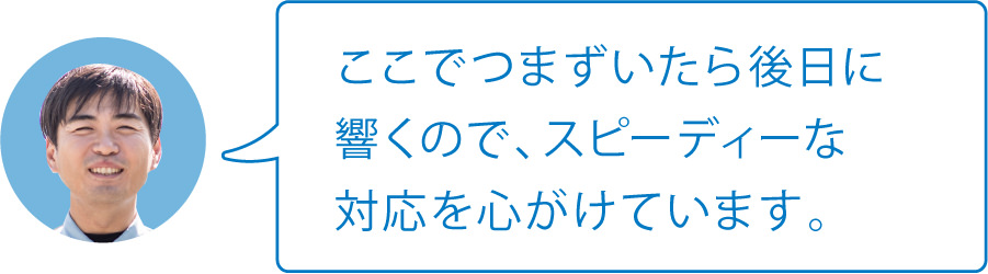ここでつまずいたら後日に響くので、スピーディーな対応を心がけています。