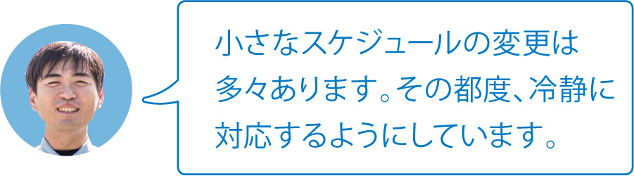 小さなスケジュールの変更は多々あります。その都度、冷静に対応するようにしています。