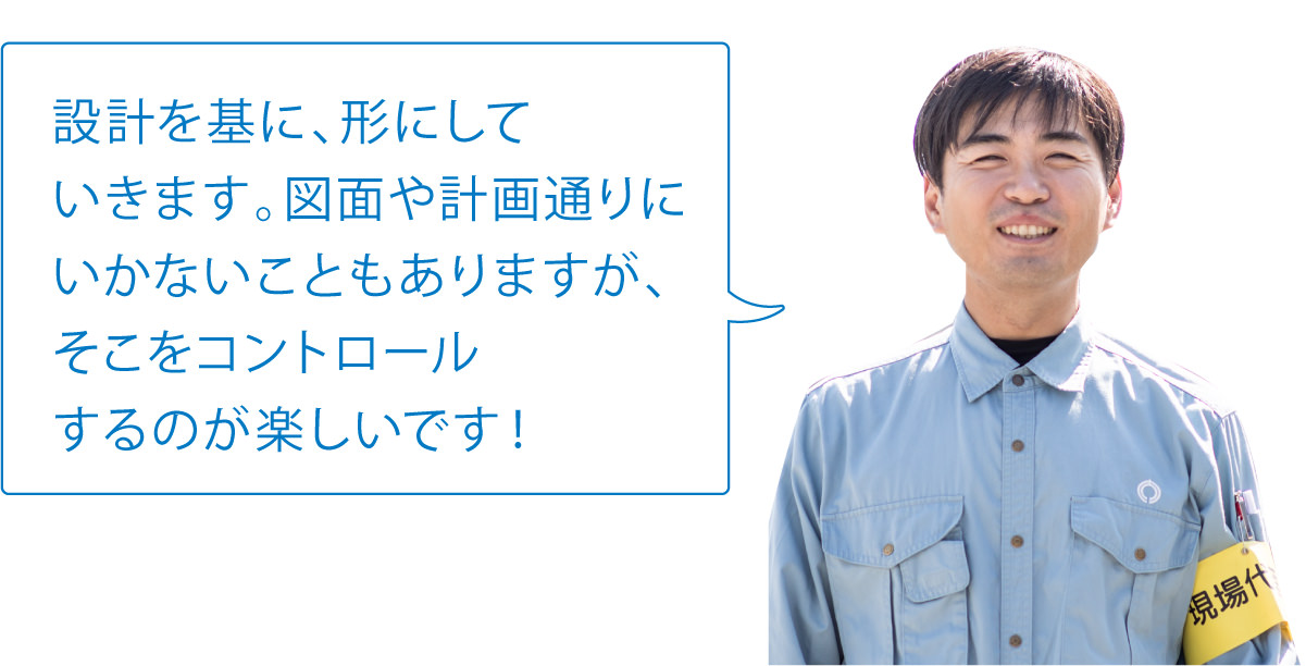 設計を基に、形にしていきます。図面や計画通りにいかないこともありますが、そこをコントロールするのが楽しいです!