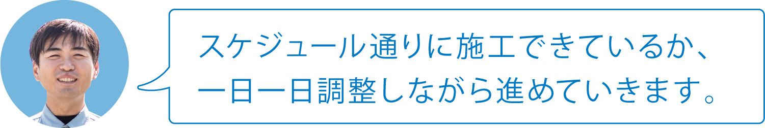 スケジュール通りに施工できているか、一日一日調整しながら進めていきます。