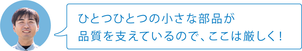 ひとつひとつの小さな部品が品質を支えているので、ここは厳しく！