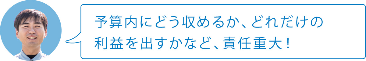 予算内にどう収めるか、どれだけの利益を出すかなど、責任重大！