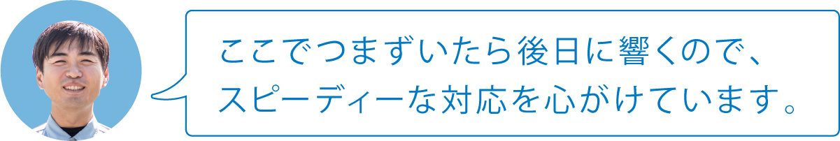 ここでつまずいたら後日に響くので、スピーディーな対応を心がけています。