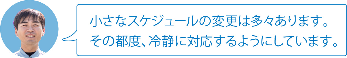 小さなスケジュールの変更は多々あります。その都度、冷静に対応するようにしています。