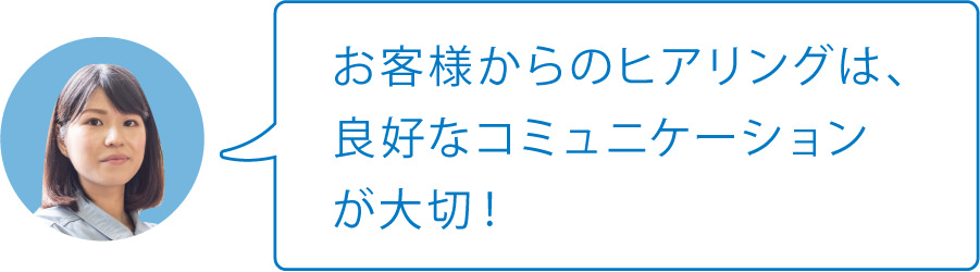 お客様からのヒアリングは、良好なコミュニケーションが大切！
