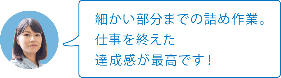 細かい部分までの詰め作業。仕事を終えた達成感が最高です！
