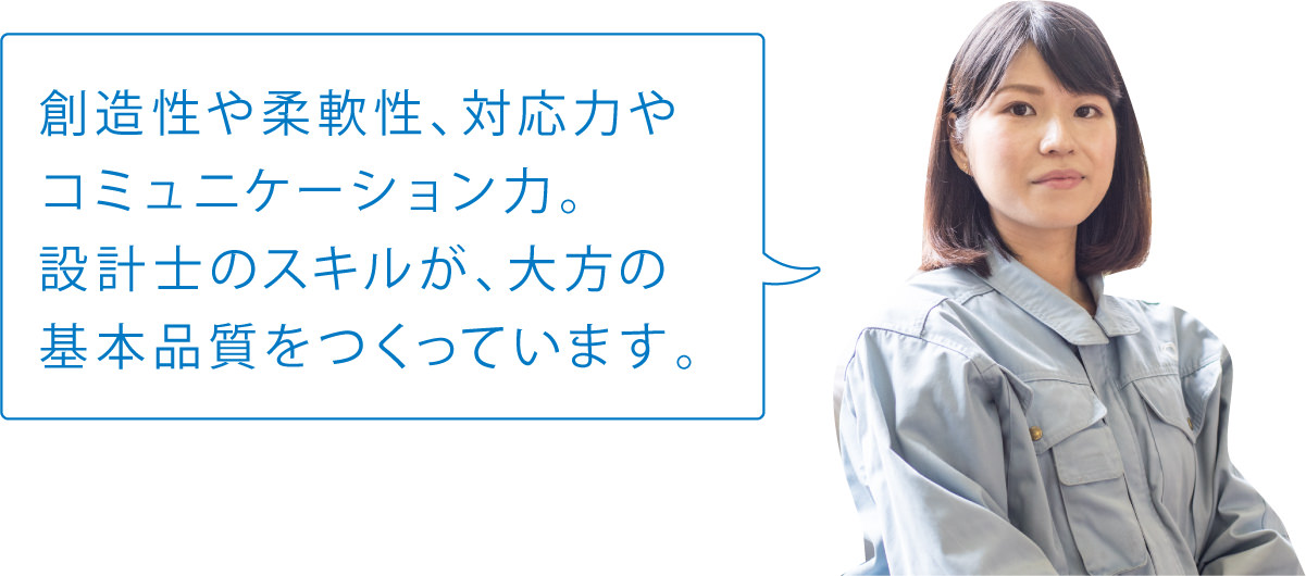創造性や柔軟性、対応力やコミュニケーション力。設計士のスキルが、大方の基本品質をつくっています。