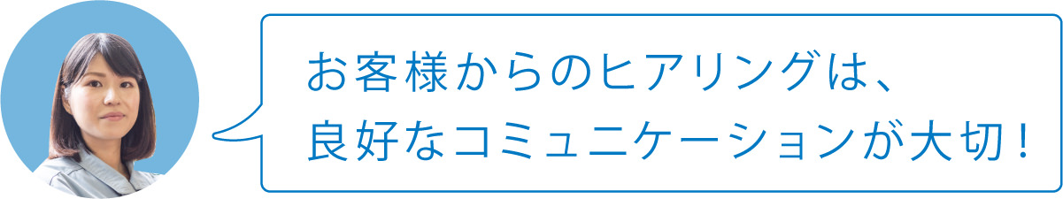 お客様からのヒアリングは、良好なコミュニケーションが大切！
