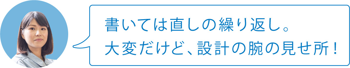 書いては直しの繰り返し。大変だけど、設計の腕の見せ所！